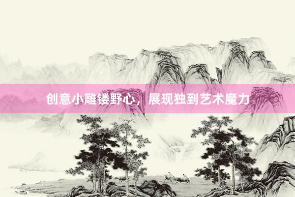 创意小雕镂野心，展现独到艺术魔力